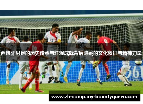 西班牙男足的历史传承与辉煌成就背后隐藏的文化象征与精神力量