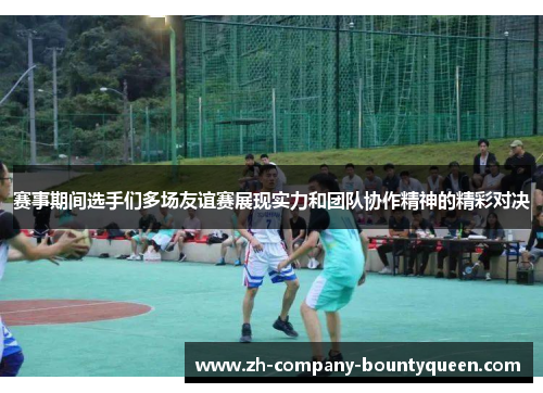 赛事期间选手们多场友谊赛展现实力和团队协作精神的精彩对决