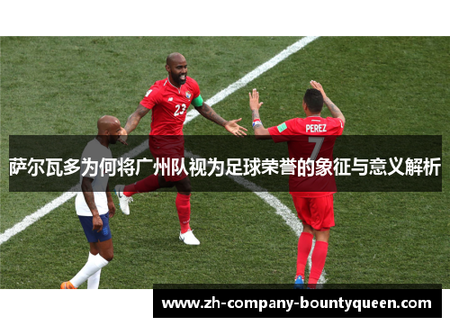 萨尔瓦多为何将广州队视为足球荣誉的象征与意义解析
