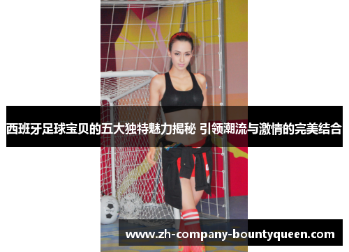 西班牙足球宝贝的五大独特魅力揭秘 引领潮流与激情的完美结合