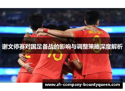 谢文停赛对国足备战的影响与调整策略深度解析 谢文停赛对国足备战的影响与调整策略深度解析