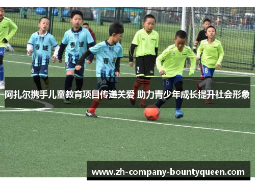 阿扎尔携手儿童教育项目传递关爱 助力青少年成长提升社会形象 阿扎尔携手儿童教育项目传递关爱 助力青少年成长提升社会形象