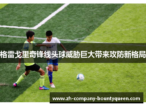 格雷戈里奇锋线头球威胁巨大带来攻防新格局