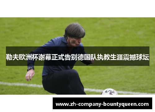 勒夫欧洲杯谢幕正式告别德国队执教生涯震撼球坛