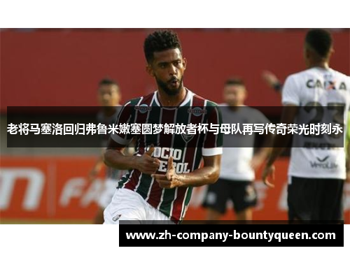 老将马塞洛回归弗鲁米嫩塞圆梦解放者杯与母队再写传奇荣光时刻永
