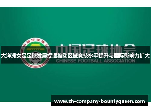 大洋洲女足足球发展提速推动区域竞技水平提升与国际影响力扩大